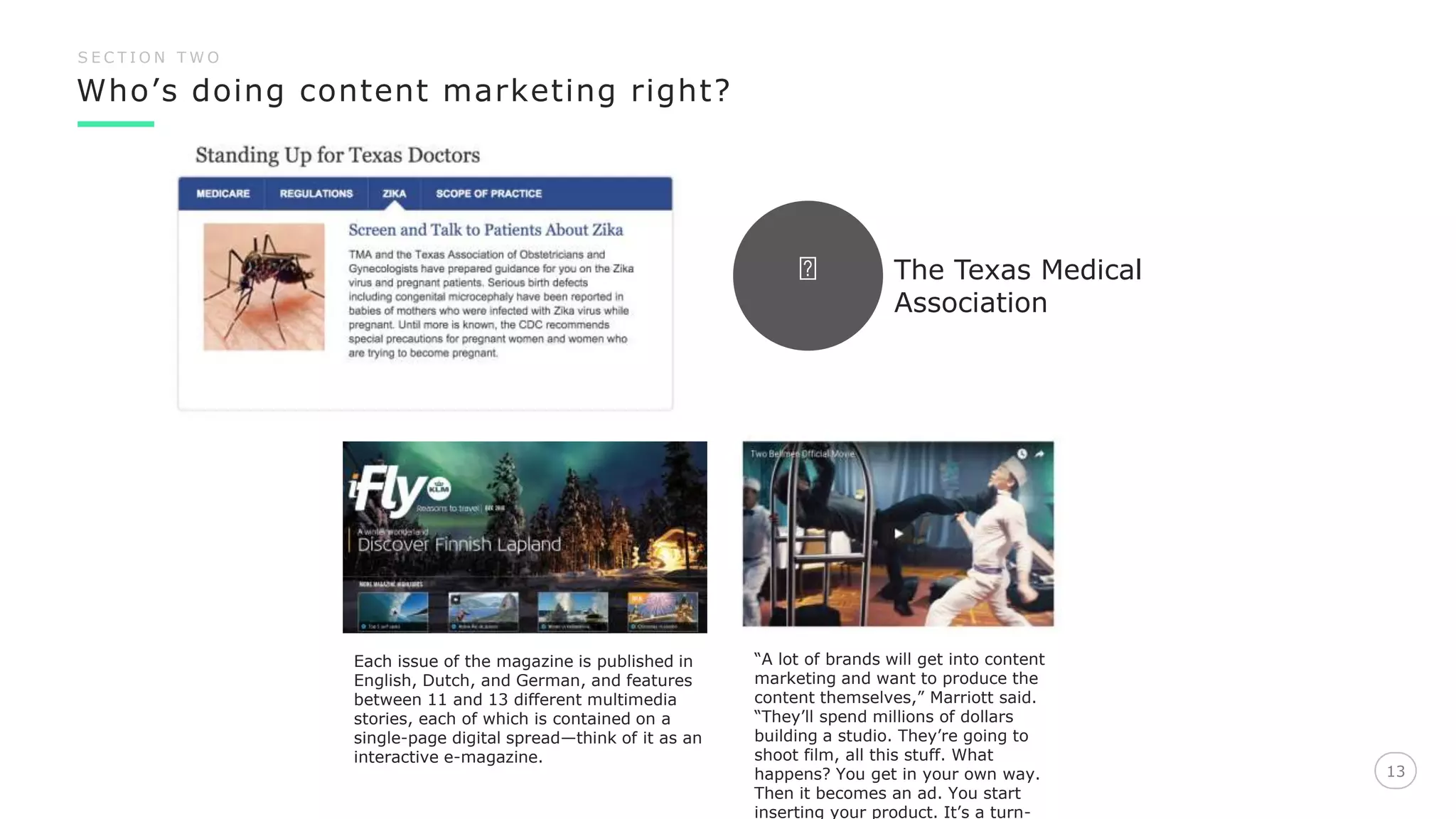 Who’s doing content marketing right?
13
S E C T I O N T W O
Each issue of the magazine is published in
English, Dutch, and German, and features
between 11 and 13 different multimedia
stories, each of which is contained on a
single-page digital spread—think of it as an
interactive e-magazine.
“A lot of brands will get into content
marketing and want to produce the
content themselves,” Marriott said.
“They’ll spend millions of dollars
building a studio. They’re going to
shoot film, all this stuff. What
happens? You get in your own way.
Then it becomes an ad. You start
inserting your product. It’s a turn-
The Texas Medical
Association
 