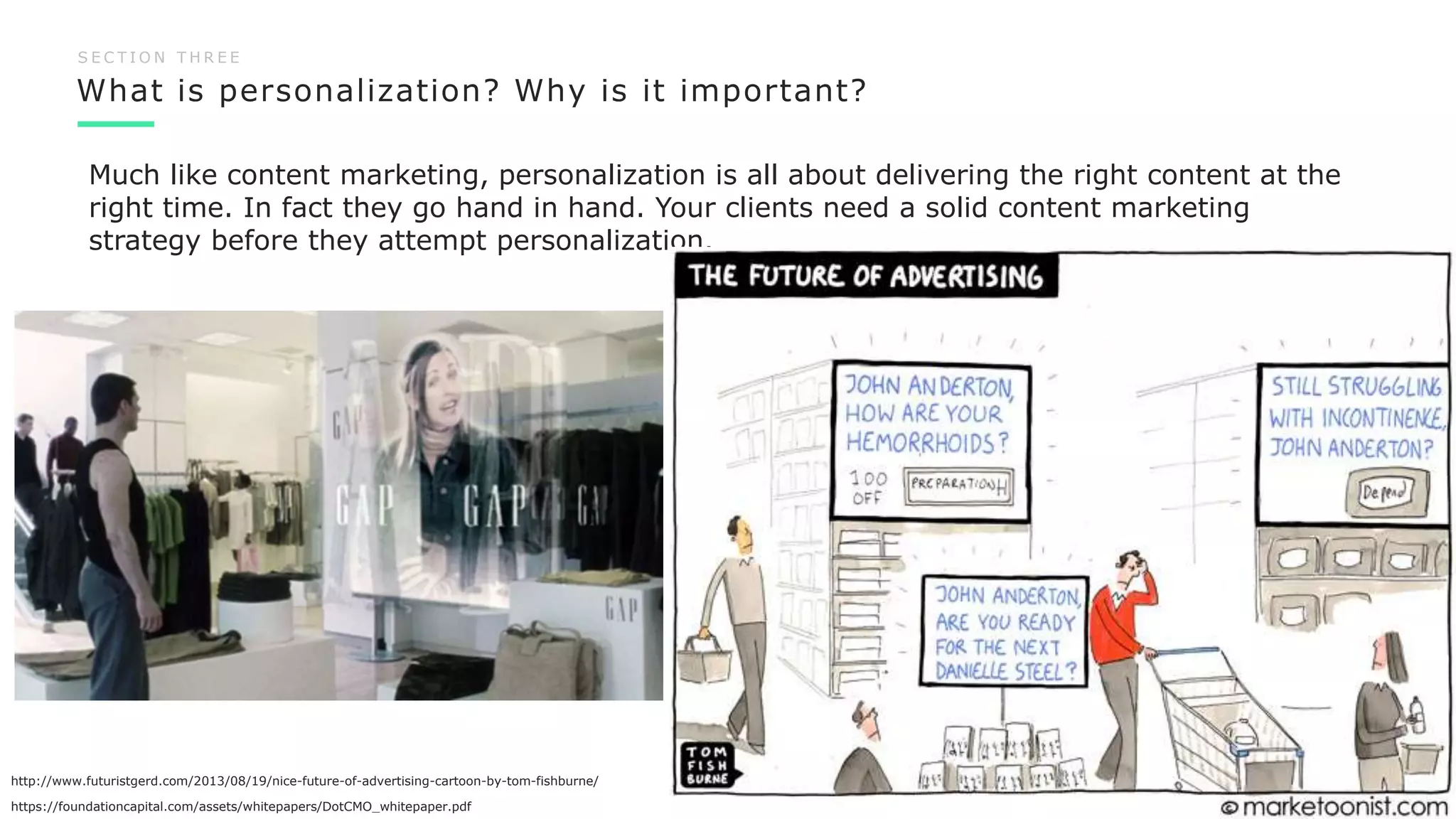 What is personalization? Why is it important?
15
S E C T I O N T H R E E
Much like content marketing, personalization is all about delivering the right content at the
right time. In fact they go hand in hand. Your clients need a solid content marketing
strategy before they attempt personalization.
https://foundationcapital.com/assets/whitepapers/DotCMO_whitepaper.pdf
http://www.futuristgerd.com/2013/08/19/nice-future-of-advertising-cartoon-by-tom-fishburne/
 