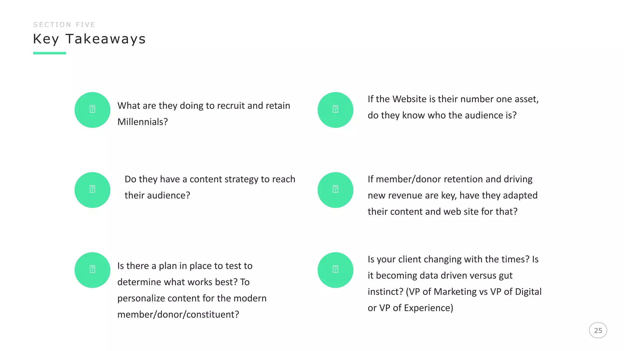 Key Takeaways
25
S E C T I O N F I V E
25
What are they doing to recruit and retain
Millennials?
Do they have a content strategy to reach
their audience?
If the Website is their number one asset,
do they know who the audience is?
If member/donor retention and driving
new revenue are key, have they adapted
their content and web site for that?
Is there a plan in place to test to
determine what works best? To
personalize content for the modern
member/donor/constituent?
Is your client changing with the times? Is
it becoming data driven versus gut
instinct? (VP of Marketing vs VP of Digital
or VP of Experience)
 