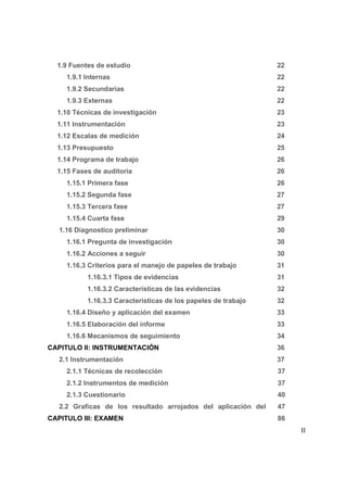 1.9 Fuentes de estudio                                        22
     1.9.1 Internas                                             22
     1.9.2 Secundarias                                          22
     1.9.3 Externas                                             22
  1.10 Técnicas de investigación                                23
  1.11 Instrumentación                                          23
  1.12 Escalas de medición                                      24
  1.13 Presupuesto                                              25
  1.14 Programa de trabajo                                      26
  1.15 Fases de auditoria                                       26
     1.15.1 Primera fase                                        26
     1.15.2 Segunda fase                                        27
     1.15.3 Tercera fase                                        27
     1.15.4 Cuarta fase                                         29
   1.16 Diagnostico preliminar                                  30
     1.16.1 Pregunta de investigación                           30
     1.16.2 Acciones a seguir                                   30
     1.16.3 Criterios para el manejo de papeles de trabajo      31
           1.16.3.1 Tipos de evidencias                         31
           1.16.3.2 Características de las evidencias           32
           1.16.3.3 Características de los papeles de trabajo   32
     1.16.4 Diseño y aplicación del examen                      33
     1.16.5 Elaboración del informe                             33
     1.16.6 Mecanismos de seguimiento                           34
CAPITULO II: INSTRUMENTACIÓN                                    36
   2.1 Instrumentación                                          37
     2.1.1 Técnicas de recolección                              37
     2.1.2 Instrumentos de medición                             37
     2.1.3 Cuestionario                                         40
   2.2 Graficas de los resultado arrojados del aplicación del   47
CAPITULO III: EXAMEN                                            86
                                                                         II

                                                                     3
 