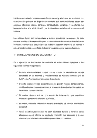 Los informes deberán presentarse de forma neutral y referirse a los auditados por
su título o su posición en lugar de su nombre. Las comunicaciones deben ser
precisas, objetivas, claras, concisas, constructivas, completas y oportunas. La
brevedad anima a la administración y a la dirección a estudiar cuidadosamente el
informe.


Las críticas deben ser constructivas y sugerir soluciones razonables, de esta
manera se obtendrá cooperación para la resolución de los asuntos detectados en
el trabajo. Siempre que sea posible, los auditores deberán referirse a las normas y
a los procedimientos específicos de la empresa para apoyar sus conclusiones.


1.16.6 MECANISMOS DE SEGUIMIENTO


En la ejecución de los trabajos de auditoría, el auditor deberá apegarse a las
siguientes normas de operación:


      En todo momento deberá cumplir con las normas de ejecución del trabajo
      señaladas en las Normas y Procedimientos de Auditoria emitidas por el
      IMCP o las Normas internacionales de auditoría.

      Cuando existan eventos extraordinarios se podrán realizar cancelaciones,
      modificaciones o reprogramaciones al programa de auditorías, las cuales se
      informarán consejo directivo.

      El auditor deberá solicitar por escrito la información que considere
      necesaria para el desarrollo de su trabajo.

      El auditor, en casos fortuitos se reserva el derecho de solicitar información
      adicional.

      Todas las observaciones que no sean aclaradas durante la revisión, serán
      plasmadas en el informe de auditoría y tendrán que apegarse a lo que
      marca el procedimiento de acciones preventivas y correctivas.


                                                                                34
 
