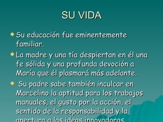 SU VIDA Su educación fue eminentemente familiar.  La madre y una tía despiertan en él una fe sólida y una profunda devoción a María que él plasmará más adelante. Su padre sabe también inculcar en Marcelino la aptitud para los trabajos manuales, el gusto por la acción, el sentido de la responsabilidad y la apertura a las ideas innovadoras.  