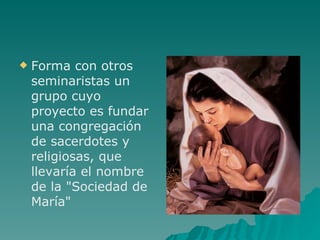 Forma con otros seminaristas un grupo cuyo proyecto es fundar una congregación de sacerdotes y religiosas, que llevaría el nombre de la "Sociedad de María" 