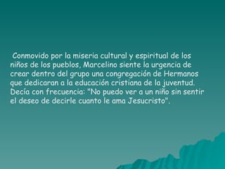 Conmovido por la miseria cultural y espiritual de los niños de los pueblos, Marcelino siente la urgencia de crear dentro del grupo una congregación de Hermanos que dedicaran a la educación cristiana de la juventud. Decía con frecuencia: "No puedo ver a un niño sin sentir el deseo de decirle cuanto le ama Jesucristo".  