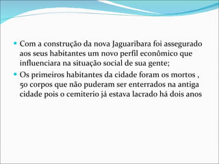 Com a construção da nova Jaguaribara foi assegurado aos seus habitantes um novo perfil econômico que influenciara na situação social de sua gente; Os primeiros habitantes da cidade foram os mortos ,50 corpos que não puderam ser enterrados na antiga cidade pois o cemiterio já estava lacrado há dois anos 
