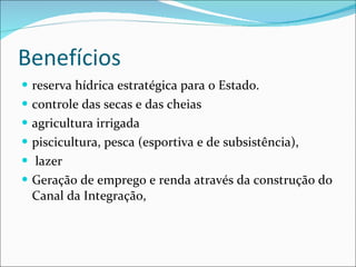 Benefícios  reserva hídrica estratégica para o Estado. controle das secas e das cheias  agricultura irrigada piscicultura, pesca (esportiva e de subsistência),  lazer  Geração de emprego e renda através da construção do Canal da Integração,  