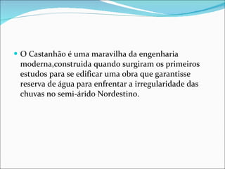 O Castanhão é uma maravilha da engenharia moderna,construida quando surgiram os primeiros estudos para se edificar uma obra que garantisse reserva de água para enfrentar a irregularidade das chuvas no semi-árido Nordestino. 
