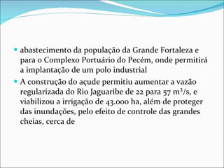 abastecimento da população da Grande Fortaleza e para o Complexo Portuário do Pecém, onde permitirá a implantação de um polo industrial A construção do açude permitiu aumentar a vazão regularizada do Rio Jaguaribe de 22 para 57 m³/s, e viabilizou a irrigação de 43.000 ha, além de proteger das inundações, pelo efeito de controle das grandes cheias, cerca de 