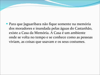 Para que Jaguaribara não fique somente na memória dos moradores e inundada pelas águas do Castanhão, existe a Casa da Memória. A Casa é um ambiente onde se volta no tempo e se conhece como as pessoas viviam, as coisas que usavam e os seus costumes.  