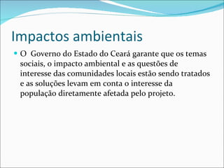 Impactos ambientais O  Governo do Estado do Ceará garante que os temas sociais, o impacto ambiental e as questões de interesse das comunidades locais estão sendo tratados e as soluções levam em conta o interesse da população diretamente afetada pelo projeto. 