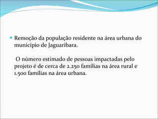 Remoção da população residente na área urbana do município de Jaguaribara.  O número estimado de pessoas impactadas pelo projeto é de cerca de 2.250 famílias na área rural e 1.500 famílias na área urbana. 