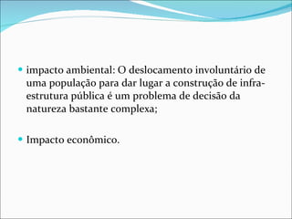impacto ambiental: O deslocamento involuntário de uma população para dar lugar a construção de infra-estrutura pública é um problema de decisão da natureza bastante complexa; Impacto econômico.  