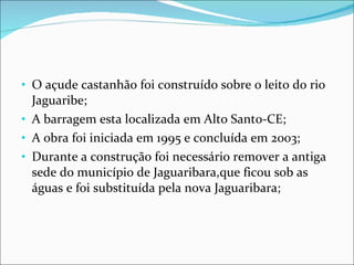 O açude castanhão foi construído sobre o leito do rio Jaguaribe; A barragem esta localizada em Alto Santo-CE; A obra foi iniciada em 1995 e concluída em 2003; Durante a construção foi necessário remover a antiga sede do município de Jaguaribara,que ficou sob as águas e foi substituída pela nova Jaguaribara;  