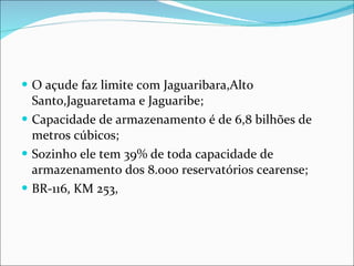 O açude faz limite com Jaguaribara,Alto Santo,Jaguaretama e Jaguaribe; Capacidade de armazenamento é de 6,8 bilhões de metros cúbicos; Sozinho ele tem 39% de toda capacidade de armazenamento dos 8.000 reservatórios cearense;  BR-116, KM 253,  