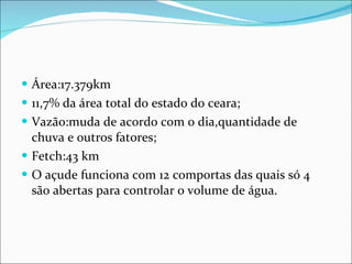 Área:17.379km 11,7% da área total do estado do ceara; Vazão:muda de acordo com o dia,quantidade de chuva e outros fatores; Fetch:43 km O açude funciona com 12 comportas das quais só 4 são abertas para controlar o volume de água. 
