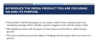 INTRODUCE THE MEDIA PRODUCT YOU ARE FOCUSING
ON AND ITS PURPOSE.
The product I will be focusing on is our teaser trailer. It was created as part of a
marketing campaign which includes a poster, magazine cover and the teaser trailer.
We decided to work with the genre of 'teen drama and the film is called 'Casey's
Journal'
The story revolves around the subject of bullying and the impact that it can have on a
person.
 