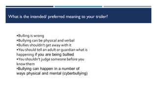 What is the intended/ preferred meaning to your trailer?
•Bulling is wrong
•Bullying can be physical and verbal
•Bullies shouldn’t get away with it
•You should tell an adult or guardian what is
happening if you are being bullied
•You shouldn’t judge someone before you
know them
•Bullying can happen in a number of
ways physical and mental (cyberbullying)
 