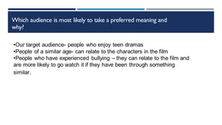 Which audience is most likely to take a preferred meaning and
why?
•Our target audience- people who enjoy teen dramas
•People of a similar age- can relate to the characters in the film
•People who have experienced bullying – they can relate to the film and
are more likely to go watch it if they have been through something
similar.
 