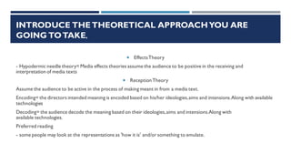 INTRODUCE THETHEORETICAL APPROACHYOU ARE
GOING TOTAKE,
 EffectsTheory
- Hypodermic needle theory=Media effects theories assume the audience to be positive in the receiving and
interpretation of media texts
 ReceptionTheory
Assume the audience to be active in the process of making meant in from a media text.
Encoding= the directors intended meaning is encoded based on his/her ideologies,aims and intensions.Along with available
technologies
Decoding= the audience decode the meaning based on their ideologies,aims and intensions.Along with
available technologies.
Preferred reading
- some people may look at the representations as 'how it is' and/or something to emulate.
 