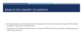  Our target audience is a mass audience as it would appeal to men and women between the age of 16-25, however
the gender is skewed more towards females.
 The gender is more likely to be female due to the female cast.This then therefor means girls of this age group can
relate to the characters.
BRING IN THE CONCEPT OF AUDIENCE
 