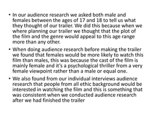 • In our audience research we asked both male and
females between the ages of 17 and 18 to tell us what
they thought of our trailer. We did this because when we
where planning our trailer we thought that the plot of
the film and the genre would appeal to this age range
more than any other.
• When doing audience research before making the trailer
we found that females would be more likely to watch this
film than males, this was because the cast of the film is
mainly female and it’s a psychological thriller from a very
female viewpoint rather than a male or equal one.
• We also found from our individual interviews audience
research that people from all ethic background would be
interested in watching the film and this is something that
was consistent when we conducted audience research
after we had finished the trailer
 