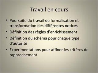 Travail en cours Poursuite du travail de formalisation et transformation des différentes notices Définition des règles d’enrichissement Définition du schéma pour chaque type d’autorité Expérimentations pour affiner les critères de rapprochement 