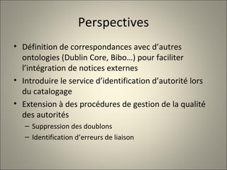 Perspectives Définition de correspondances avec d’autres ontologies (Dublin Core, Bibo…) pour faciliter l’intégration de notices externes Introduire le service d’identification d’autorité lors du catalogage Extension à des procédures de gestion de la qualité des autorités Suppression des doublons Identification d’erreurs de liaison 