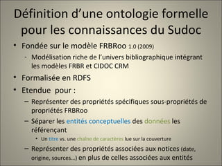 Définition d’une ontologie formelle pour les connaissances du Sudoc Fondée sur le modèle FRBRoo  1.0 (2009) Modélisation riche de l’univers bibliographique intégrant les modèles FRBR et CIDOC CRM Formalisée en RDFS Etendue  pour : Représenter des propriétés spécifiques sous-propriétés de propriétés FRBRoo Séparer les  entités conceptuelles  des  données  les référençant Un  titre  vs. une  chaîne de caractères  lue sur la couverture Représenter des propriétés associées aux notices  (date, origine, sources…)  en plus de celles associées aux entités 
