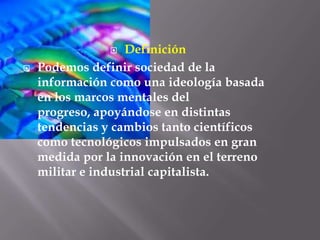 DefiniciónPodemos definir sociedad de la información como una ideología basada en los marcos mentales del progreso, apoyándose en distintas tendencias y cambios tanto científicos como tecnológicos impulsados en gran medida por la innovación en el terreno militar e industrial capitalista.