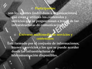 Participantes: son los agentes (individuos u organizaciones) que crean y utilizan los contenidos y servicios que se proporcionan a través de las infraestructuras de comunicación. Universo multimedia de servicios y contenidos:Está formado por el conjunto de informaciones, bienes y servicios a los que se puede acceder desde las infraestructuras de telecomunicación disponibles.