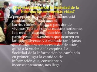¿Qué está cambiando la Sociedad de la Información en nuestras vidas? La percepción de los seres humanos está cambiando de modo que el barrio, ciudad, e incluso país donde vivimos deja de marcar nuestro horizonte. Los medios de comunicación nos hacen partícipes de los eventos que ocurren en latitudes diversas y a menudo tan lejanas que ni siquiera conocemos donde están; quizá a la vuelta de la esquina. La Sociedad de la Información ha cambiado en primer lugar la cantidad de información que, consciente o inconscientemente, nos llega.