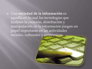 Una sociedad de la información es aquella en la cual las tecnologías que facilitan la creación, distribución y manipulación de la información juegan un papel importante en las actividades sociales, culturales y económicas.