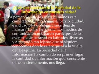 ¿Qué está cambiando la Sociedad de la Información en nuestras vidas? La percepción de los seres humanos está cambiando de modo que el barrio, ciudad, e incluso país donde vivimos deja de marcar nuestro horizonte. Los medios de comunicación nos hacen partícipes de los eventos que ocurren en latitudes diversas y a menudo tan lejanas que ni siquiera conocemos donde están; quizá a la vuelta de la esquina. La Sociedad de la Información ha cambiado en primer lugar la cantidad de información que, consciente o inconscientemente, nos llega.