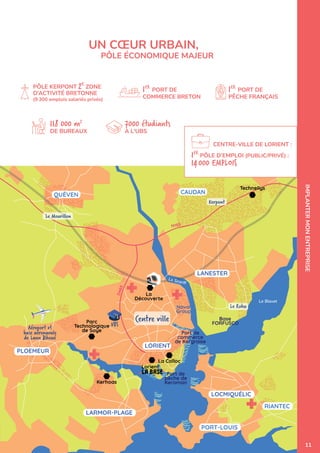 Technellys
UBS
Base
FORFUSCO
Le Blavet
Le Scorff
CAUDAN
LORIENT
LOCMIQUÉLIC
Port de
pêche de
Keroman
LARMOR-PLAGE
QUÉVEN
PORT-LOUIS
PLOEMEUR
Port de
commerce
de Kergroise
Aéroport et
base aéronavale
de Lann Bihoué
RIANTEC
LANESTER
N165
D
4
6
5
Le Mourillon
La
Découverte
Parc
Technologique
de Soye
Kerhoas
La Colloc
Naval
Group
Lorient
Kerpont
Le Rohu IMPLANTER
MON
ENTREPRISE
PÔLE KERPONT 2E
ZONE
D’ACTIVITÉ BRETONNE
(9 300 emplois salariés privés)
1ER
PORT DE
PÊCHE FRANÇAIS
1ER
PÔLE D’EMPLOI (PUBLIC/PRIVÉ) :
14000 EMPLOIS
118 000 m2
DE BUREAUX
7000 étudiants
À L'UBS
1ER
PORT DE
COMMERCE BRETON
UN CŒUR URBAIN,
PÔLE ÉCONOMIQUE MAJEUR
CENTRE-VILLE DE LORIENT :
11
 