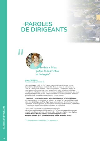 05
PAROLES
DE
DIRIGEANTS
Ariane PEHRSON,
Fondatrice de Lyophilisé  Co
L'entreprise a été créée en 2010, avec une activité tournée vers le monde
du nautisme : l’implantation sur Lorient la Base, au cœur du pôle course au
large, m’a donc parue évidente. Cette situation nous a petit à petit permis de
nous développer et diversifier notre activité, mais notre ADN reste dédié aux
navigateurs ; il était donc important pour nous, malgré notre croissance, que nous
demeurions à proximité de nos clients fondateurs. L'accompagnement dont nous
avons bénéficié nous a permis de répondre à cette volonté.
Le territoire a joué un rôle majeur dans le lancement et le développement
de Lyophilisé  Co : la multitude de porteurs de projets qu'il accueille participe à
créer une dynamique positive et porteuse pour se lancer dans l’entreprenariat.
Également, le réseau présent, qu’il soit institutionnel ou professionnel, est très fort
: il a joué pour nous un réel rôle d’accélérateur de croissance.
Depuis notre lancement, nous sommes accompagnés
par Lorient Agglomération, AudéLor et la CCI, en fonction des problématiques
rencontrées, et avec qui nous entretenons des échanges réguliers. Les équipes
sont réactives, efficaces, et nous pouvons compter sur elles
à chaque moment de la vie de l'entreprise, même les moins faciles !
Pour découvrir Lyophilisé  Co : lyophilise.fr
Le territoire a été un
facteur clé dans l’histoire
de l’entreprise
PAROLES
DE DIRIGEANTS

14
 