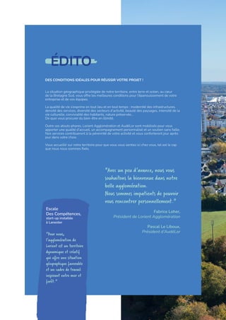 ÉDITO
DES CONDITIONS IDÉALES POUR RÉUSSIR VOTRE PROJET !
La situation géographique privilégiée de notre territoire, entre terre et océan, au cœur
de la Bretagne Sud, vous offre les meilleures conditions pour l’épanouissement de votre
entreprise et de vos équipes.
La qualité de vie s’exprime en tout lieu et en tout temps : modernité des infrastructures,
densité des services, diversité des secteurs d’activité, beauté des paysages, intensité de la
vie culturelle, convivialité des habitants, nature préservée...
De quoi vous procurer du bien-être en illimité.
Outre ces atouts phares, Lorient Agglomération et AudéLor sont mobilisés pour vous
apporter une qualité d’accueil, un accompagnement personnalisé et un soutien sans faille.
Nos services contribueront à la pérennité de votre activité et vous conforteront jour après
jour dans votre choix.
Vous accueillir sur notre territoire pour que vous vous sentiez ici chez vous, tel est le cap
que nous nous sommes fixés.
"Avec un peu d’avance, nous vous
souhaitons la bienvenue dans notre
belle agglomération.
Nous sommes impatients de pouvoir
vous rencontrer personnellement."
Fabrice Loher,
Président de Lorient Agglomération
Pascal Le Liboux,
Président d’AudéLor
Escale
Des Compétences,
start-up installée
à Lanester
"Pour nous,
l’agglomération de
Lorient est un territoire
dynamique et créatif
qui offre une situation
géographique favorable
et un cadre de travail
inspirant entre mer et
forêt."
2
 