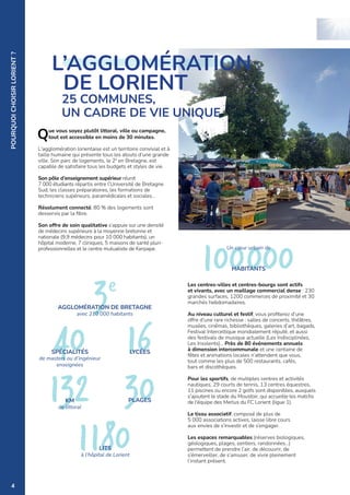 3e
40
AGGLOMÉRATION DE BRETAGNE
avec 210 000 habitants
SPÉCIALITÉS
de masters ou d’ingénieur
enseignées
132
16
100000
KM
de littoral
LYCÉES
HABITANTS
Un cœur urbain de
30
PLAGES
POURQUOI
CHOISIR
LORIENT
?
Que vous soyez plutôt littoral, ville ou campagne,
tout est accessible en moins de 30 minutes.
L'agglomération lorientaise est un territoire convivial et à
taille humaine qui présente tous les atouts d’une grande
ville. Son parc de logements, le 2e
en Bretagne, est
capable de satisfaire tous les budgets et styles de vie.
Son pôle d’enseignement supérieur réunit
7 000 étudiants répartis entre l’Université de Bretagne
Sud, les classes préparatoires, les formations de
techniciens supérieurs, paramédicales et sociales...
Résolument connecté, 80 % des logements sont
desservis par la fibre.
Son offre de soin qualitative s’appuie sur une densité
de médecins supérieure à la moyenne bretonne et
nationale (9,9 médecins pour 10 000 habitants), un
hôpital moderne, 7 cliniques, 5 maisons de santé pluri-
professionnelles et le centre mutualiste de Kerpape.
Les centres-villes et centres-bourgs sont actifs
et vivants, avec un maillage commercial dense : 230
grandes surfaces, 1200 commerces de proximité et 30
marchés hebdomadaires.
Au niveau culturel et festif, vous profiterez d’une
offre d’une rare richesse : salles de concerts, théâtres,
musées, cinémas, bibliothèques, galeries d’art, bagads,
Festival Interceltique mondialement réputé, et aussi
des festivals de musique actuelle (Les Indisciplinées,
Les Insolents)… Près de 80 événements annuels
à dimension intercommunale et une centaine de
fêtes et animations locales n’attendent que vous,
tout comme les plus de 500 restaurants, cafés,
bars et discothèques.
Pour les sportifs, de multiples centres et activités
nautiques, 29 courts de tennis, 13 centres équestres,
11 piscines ou encore 2 golfs sont disponibles, auxquels
s'ajoutent le stade du Moustoir, qui accueille les matchs
de l'équipe des Merlus du FC Lorient (ligue 1).
Le tissu associatif, composé de plus de
5 000 associations actives, laisse libre cours
aux envies de s’investir et de s’engager.
Les espaces remarquables (réserves biologiques,
géologiques, plages, sentiers, randonnées…)
permettent de prendre l’air, de découvrir, de
s’émerveiller, de s’amuser, de vivre pleinement
l’instant présent.
L’AGGLOMÉRATION
DE LORIENT
25 COMMUNES,
UN CADRE DE VIE UNIQUE
1180
LITS
à l’hôpital de Lorient
4
 