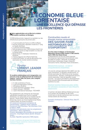 POURQUOI
CHOISIR
LORIENT
?
Notre agglomération est en tête de la création
d’emplois maritimes en Bretagne.
15 000 professionnels s’appuient au quotidien sur des
infrastructures portuaires de premier plan :
• 1er
port de pêche de France en chiffre d’affaires
• Port de construction-réparation navale de 1er
rang
en façade atlantique
• 1er
port de commerce breton
• Ports de plaisance avec 3 500 anneaux et port à sec
• 1er
pôle de course au large européen, au cœur de
la Sailing Valley
• Naval Group, 1er
employeur industriel du
Morbihan
• 2 bases majeures de la Marine Nationale
• Lorient Port Center, un outil de découverte et de
valorisation du monde maritime lorientais
Si sa pêche emblématique est la langoustine, son
port est un lieu de débarquement de nombreuses
espèces : merlu, lotte, lieu jaune, sole, araignée,
tourteau, homard...
• 1re
criée numérisée en France
• 1er
port de langoustines vivantes
• 130 bateaux de pêche
• 1 centre technique industriel : IDmer
• 1 bassin d’essais : IFREMER
• 1 salon international halieutique : ITECHMER
Plus globalement, des entreprises de mareyage
spécialisées travaillent pour fournir la grande
distribution, les restaurants et les marchés haut de
gamme : Moulin Marée, Jaffray, Allard Marée, Le
Chalut des 2 ports, les Viviers Quiberonnais Marée,
Thaeron Frères, les Viviers du Moulin…
On compte de nombreuses entreprises de
transformation : Capitaine Houat, Halieutis,
Krustanord, Prod Atlantique, Top Atlantique, Groix
et Nature, APAK…
Certaines sont spécialisées dans les compléments
alimentaires : Abyss Ingrédients…
D’autres développent des procédés de conservation
innovants : Cinq Degrés Ouest, Qwehli, Skinpack
Océan….
Au total, l’AgroMer représente 2 500 emplois.
À noter, la présence du groupe Intermarché avec
Capitaine Houat, traitant les volumes pêchés par
l’armement Scapêche.
À la fois civile et militaire, la Construction
Réparation Navale (CRN) emploie 3 300 salariés
dont 2 000 chez Naval Group.
L'Interprofession du Port de Lorient regroupe
53 entreprises représentant l’ensemble des corps
de métier du secteur : électricité, accastillage,
électronique, hydraulique, forges, charpente,
menuiserie marine, mécanique, froid-climatisation...
RÉPARATION NAVALE : 23 000 M2
D’ÉQUIPEMENTS MODERNES
Une aire de carénage labellisée ISO 14001 avec des
quais d’armement, un élévateur de 650 tonnes, un
chariot automoteur de 150 tonnes et de nouveaux
investissements : élévateur, aménagements fonciers,
chariot automoteur, halle de réparation navale
couverte… Ces atouts permettent le développement
d’une nouvelle filière écoresponsable de transport
maritime à la voile.
ÉNERGIE MARINE RENOUVELABLE (EMR) :
DE GRANDES AVANCÉES ET DES PROJETS
INNOVANTS
Un premier site éolien offshore flottant verra le jour
sur le secteur de Groix/Belle-Île dès 2024.
Lorient sera un site de maintenance pour les futurs
champs éoliens de l’Atlantique.
Exemples d'entreprises : Sofresid, Piriou, Ship ST,
Solorpec...
L’ÉCONOMIE BLEUE
LORIENTAISE
	
UNE EXCELLENCE QUI DÉPASSE
LES FRONTIÈRES
Construction navale et
énergie marine renouvelable
DES SAVOIR-FAIRE
HISTORIQUES QUI
S’EXPORTENT
©
LORIENT
AGGLOMÉRATION-H.COHONNER
©
LORIENT
AGGLOMÉRATION
-
N.SAINT-MAUR
AgroMer,
LORIENT, LEADER
FRANÇAIS
6
 