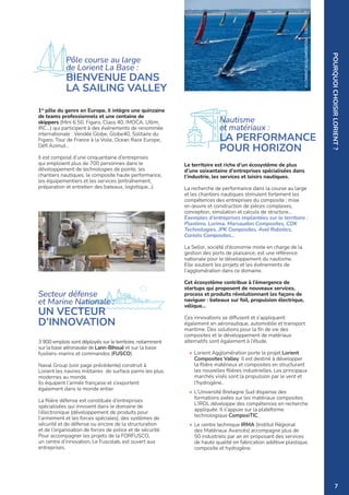 1er
pôle du genre en Europe, il intègre une quinzaine
de teams professionnels et une centaine de
skippers (Mini 6.50, Figaro, Class 40, IMOCA, Ultim,
IRC…) qui participent à des événements de renommée
internationale : Vendée Globe, Globe40, Solitaire du
Figaro, Tour de France à la Voile, Ocean Race Europe,
Défi Azimut…
Il est composé d’une cinquantaine d’entreprises
qui emploient plus de 700 personnes dans le
développement de technologies de pointe, les
chantiers nautiques, le composite haute performance,
les équipementiers et les services (entraînement,
préparation et entretien des bateaux, logistique…).
Le territoire est riche d’un écosystème de plus
d’une soixantaine d’entreprises spécialisées dans
l’industrie, les services et loisirs nautiques.
La recherche de performance dans la course au large
et les chantiers nautiques stimulent fortement les
compétences des entreprises du composite : mise
en œuvre et construction de pièces complexes,
conception, simulation et calculs de structure…
Exemples d’entreprises implantées sur le territoire :
Plastimo, Lorima, Marsaudon Composites, CDK
Technologies, JPK Composites, Avel Robotics,
Coriolis Composites…
La Sellor, société d’économie mixte en charge de la
gestion des ports de plaisance, est une référence
nationale pour le développement du nautisme.
Elle soutient les projets et les événements de
l’agglomération dans ce domaine.
Cet écosystème contribue à l’émergence de
startups qui proposent de nouveaux services,
process et produits révolutionnant les façons de
naviguer : bateaux sur foil, propulsion électrique,
vélique...
Ces innovations se diffusent et s’appliquent
également en aéronautique, automobile et transport
maritime. Des solutions pour la fin de vie des
composites et le développement de matériaux
alternatifs sont également à l’étude.
• Lorient Agglomération porte le projet Lorient
Composites Valley. Il est destiné à développer
la filière matérieux et composites en structurant
les nouvelles filières industrielles. Les principaux
marchés visés sont la propulsion par le vent et
l'hydrogène..
• L’Université Bretagne Sud dispense des
formations axées sur les matériaux composites.
L’IRDL développe des compétences en recherche
appliquée. Il s’appuie sur la plateforme
technologique ComposiTIC.
• Le centre technique IRMA (Institut Régional
des Matériaux Avancés) accompagne plus de
50 industriels par an en proposant des services
de haute qualité en fabrication additive plastique,
composite et hydrogène.
Nautisme
et matériaux :
LA PERFORMANCE
POUR HORIZON
3 900 emplois sont déployés sur le territoire, notamment
sur la base aéronavale de Lann-Bihoué et sur la base
fusiliers-marins et commandos (FUSCO).
Naval Group (voir page précédente) construit à
Lorient les navires militaires de surface parmi les plus
modernes au monde.
Ils équipent l’armée française et s’exportent
également dans le monde entier.
La filière défense est constituée d’entreprises
spécialisées qui innovent dans le domaine de
l’électronique (développement de produits pour
l’armement et les forces spéciales), des systèmes de
sécurité et de défense ou encore de la structuration
et de l’organisation de forces de police et de sécurité.
Pour accompagner les projets de la FORFUSCO,
un centre d’innovation, Le Fuscolab, est ouvert aux
entreprises.
Secteur défense
et Marine Nationale :
UN VECTEUR
D’INNOVATION
©
LORIENT
AGGLOMÉRATION
-
Y.ZEDDA
©
LORIENT
AGGLOMÉRATION
-
F.GALIVEL
POURQUOI
CHOISIR
LORIENT
?
Pôle course au large
de Lorient La Base :
BIENVENUE DANS
LA SAILING VALLEY
7
 