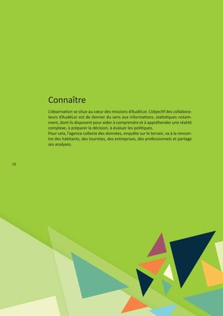 10
Connaître
L’observation se situe au cœur des missions d’AudéLor. L’objectif des collabora‐
teurs d’AudéLor est de donner du sens aux informations, statistiques notam‐
ment, dont ils disposent pour aider à comprendre et à appréhender une réalité
complexe, à préparer la décision, à évaluer les politiques.
Pour cela, l’agence collecte des données, enquête sur le terrain, va à la rencon‐
tre des habitants, des touristes, des entreprises, des professionnels et partage
ses analyses.
 