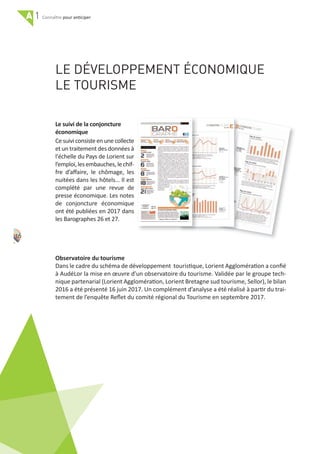 A 1 pour anticiper
LE DÉVELOPPEMENT ÉCONOMIQUE
LE TOURISME
Le suivi de la conjoncture
économique
Ce suivi consiste en une collecte
et un traitement des données à
l'échelle du Pays de Lorient sur
l’emploi, les embauches, le chif‐
fre d’aﬀaire, le chômage, les
nuitées dans les hôtels… Il est
complété par une revue de
presse économique. Les notes
de conjoncture économique
ont été publiées en 2017 dans
les Barographes 26 et 27.
Observatoire du tourisme
Dans le cadre du schéma de développement touristique, Lorient Agglomération a conﬁé
à AudéLor la mise en œuvre d’un observatoire du tourisme. Validée par le groupe tech‐
nique partenarial (Lorient Agglomération, Lorient Bretagne sud tourisme, Sellor), le bilan
2016 a été présenté 16 juin 2017. Un complément d’analyse a été réalisé à partir du trai‐
tement de l’enquête Reﬂet du comité régional du Tourisme en septembre 2017.
16
 