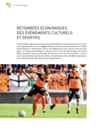 A 1 pour anticiper
RETOMBÉES ÉCONOMIQUES
DES ÉVÈNEMENTS CULTURELS
ET SPORTIFS
En 2017/2018, l’agence avec l’appui du cabinet GECE et en partenariat avec les 3 struc‐
tures organisatrices et Lorient Agglomération, a réalisé une étude précise sur l’impact
économique de 3 évènements locaux très différents par leur nature et par leur am‐
pleur : le Festival interceltique, la saison du FCL et les 24 heures kayak. Le cabinet
GECE a procédé à deux grands types de travaux en lien avec les structures : une en‐
quête représentative auprès des visiteurs et spectateurs (près de 8000 répondants),
une analyse détaillée des dépenses des organisateurs.
18
 