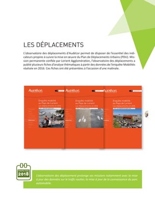 LES DÉPLACEMENTS
PERSPECTIVES
2018
L'observatoire des déplacements d'AudéLor permet de disposer de l’essentiel des indi‐
cateurs propres à suivre la mise en œuvre du Plan de Déplacements Urbains (PDU). Mis‐
sion permanente conﬁée par Lorient Agglomération, l’observatoire des déplacements a
publié plusieurs ﬁches d’analyse thématiques à partir des données de l’enquête Mobilités
réalisée en 2016. Ces ﬁches ont été présentées à l’occasion d’une matinale.
L’observatoire des déplacement prolonge ses missions notamment avec la mise
à jour des données sur le traﬁc routier, la mise à jour de la connaissance du parc
automobile.
19
 