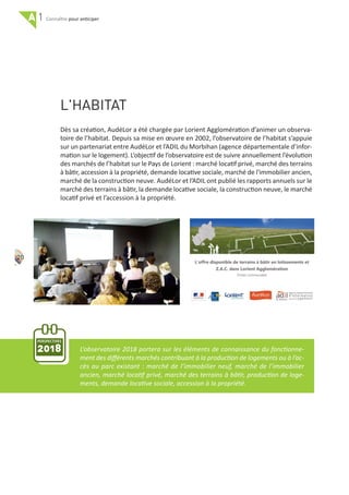 A 1 pour anticiper
20
L'HABITAT
Dès sa création, AudéLor a été chargée par Lorient Agglomération d’animer un observa‐
toire de l’habitat. Depuis sa mise en œuvre en 2002, l’observatoire de l’habitat s’appuie
sur un partenariat entre AudéLor et l’ADIL du Morbihan (agence départementale d’infor‐
mation sur le logement). L’objectif de l’observatoire est de suivre annuellement l’évolution
des marchés de l’habitat sur le Pays de Lorient : marché locatif privé, marché des terrains
à bâtir, accession à la propriété, demande locative sociale, marché de l'immobilier ancien,
marché de la construction neuve. AudéLor et l’ADIL ont publié les rapports annuels sur le
marché des terrains à bâtir, la demande locative sociale, la construction neuve, le marché
locatif privé et l’accession à la propriété.
PERSPECTIVES
2018 L’observatoire 2018 portera sur les éléments de connaissance du fonctionne‐
ment des diﬀérents marchés contribuant à la production de logements ou à l’ac‐
cès au parc existant : marché de l’immobilier neuf, marché de l’immobilier
ancien, marché locatif privé, marché des terrains à bâtir, production de loge‐
ments, demande locative sociale, accession à la propriété.
 