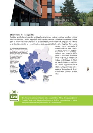21
Observatoire des copropriétés
AudéLor a été chargée par Lorient Agglomération de mettre en place un observatoire
des copropriétés. Lorient Agglomération souhaite ainsi accroître la connaissance de ce
parc et pouvoir assurer une veille et le cas échéant, ultérieurement, engager des actions
visant notamment à la requalification des copropriétés les plus fragiles. Après une
année 2016 consacrée à
l’identification des copro‐
priétés du territoire, l'obser‐
vatoire des copropriétés,
pour sa deuxième année de
mise en place, a élaboré un
indice synthétique de l’état
de fragilité des copropriétés
de Lorient Agglomération et
réalisé un système de carto‐
graphie dynamique à desti‐
nation des services et des
élus.
PERSPECTIVES
2018 En 2018, les copropriétés les plus susceptibles d’être dégradées feront
l'objet d’un travail d'approfondissement de leur connaissance et d’une
analyse commune des partenaires de l’observatoire.
 