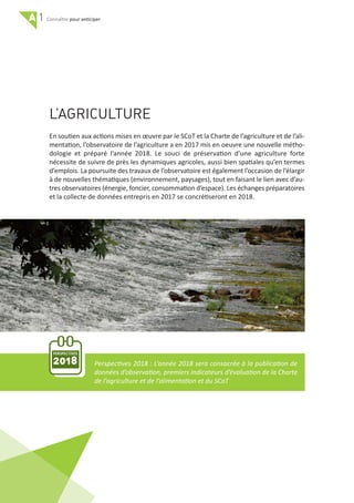 A 1 pour anticiper
L’AGRICULTURE
En soutien aux actions mises en œuvre par le SCoT et la Charte de l’agriculture et de l’ali‐
mentation, l’observatoire de l’agriculture a en 2017 mis en oeuvre une nouvelle métho‐
dologie et préparé l’année 2018. Le souci de préservation d’une agriculture forte
nécessite de suivre de près les dynamiques agricoles, aussi bien spatiales qu’en termes
d’emplois. La poursuite des travaux de l’observatoire est également l’occasion de l’élargir
à de nouvelles thématiques (environnement, paysages), tout en faisant le lien avec d’au‐
tres observatoires (énergie, foncier, consommation d’espace). Les échanges préparatoires
et la collecte de données entrepris en 2017 se concrétiseront en 2018.
PERSPECTIVES
2018 Perspectives 2018 : L’année 2018 sera consacrée à la publication de
données d’observation, premiers indicateurs d’évaluation de la Charte
de l’agriculture et de l’alimentation et du SCoT
24
 