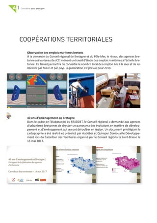 A 1 pour anticiper
30
COOPÉRATIONS TERRITORIALES
Observation des emplois maritimes bretons
À la demande du Conseil régional de Bretagne et du Pôle Mer, le réseau des agences bre‐
tonnes et le réseau des CCI mènent un travail d’étude des emplois maritimes à l’échelle bre‐
tonne. Ce travail permettra de connaître le nombre total des emplois liés à la mer et de les
décliner par ﬁlière et par pays. La publication est prévue pour 2018.
40 ans d’aménagement en Bretagne
Dans le cadre de l’élaboration du SRADDET, le Conseil régional a demandé aux agences
d'urbanisme bretonnes de dresser un panorama des évolutions en matière de dévelop‐
pement et d’aménagement qui se sont déroulées en région. Un document privilégiant la
cartographie a été réalisé et présenté par AudéLor et Quimper Cornouaille Développe‐
ment lors du Carrefour des Territoires organisé par le Conseil régional à Saint‐Brieuc le
15 mai 2017.
 