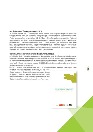31
EPF de Bretagne /conventions cadres EPCI
La mission conﬁée par l’Établissement Public Foncier de Bretagne aux agences bretonnes
s’est poursuivie en 2017. AudéLor a ainsi participé à l’élaboration de 5 conventions cadres
d’intercommunalités du Morbihan (CC De l'Oust à Brocéliande Communauté, CC Ploërmel
Communauté, CC Centre Morbihan Communauté, CA Golfe du Morbihan – Vannes Ag‐
glomération, CC de Belle‐Île‐En‐Mer). Dans ce cadre, AudéLor, en partenariat avec le ré‐
seau des agences bretonnes, a également contribué à la mise à jour d’indicateurs
socio‐démographiques et urbains sur les nouveaux territoires intercommunaux bretons
résultant des fusions d’EPCI eﬀectives au 1er janvier 2017.
Les villes, moteurs d’une nouvelle attractivité touristique
À l’initiative de la Fédération des agences d’urbanisme et de développement de Bretagne,
AudéLor a participé avec les agences d’urbanisme de Brest, Rennes, Quimper et l’agence
de développement de St Brieuc, à une étude visant à montrer le poids du tourisme urbain
dans les 7 villes bretonnes de plus de 45 000 habitants (Rennes, Brest, Lorient, Vannes,
St Malo, Quimper et St Brieuc).
Grâce à l’analyse d’un panel d’indicateurs et à des entretiens avec des spécialistes de la
question du tourisme urbain en France, il a été possi‐
ble de mettre en évidence les atouts majeurs de nos
territoires : un poids réel du tourisme dans les villes,
la complémentarité ville/arrière‐pays et des spéciﬁci‐
tés sur lesquelles nos territoires doivent s’appuyer.
 
