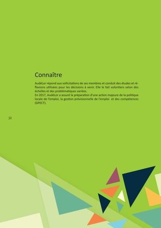 32
Connaître
AudéLor répond aux sollicitations de ses membres et conduit des études et ré‐
ﬂexions utilisées pour les décisions à venir. Elle le fait volontiers selon des
échelles et des problématiques variées.
En 2017, AudéLor a assuré la préparation d’une action majeure de la politique
locale de l’emploi, la gestion prévisionnelle de l’emploi et des compétences
(GPECT).
 