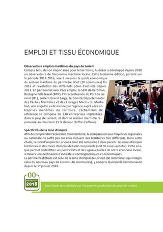 EMPLOI ET TISSU ÉCONOMIQUE
Observatoire emplois maritimes du pays de Lorient
Compte tenu de son importance pour le territoire, AudéLor a développé depuis 2010
un observatoire de l’économie maritime locale. Cette troisième édition, portant sur
la période 2012‐2016, vise à mesurer le poids économique
du secteur maritime du périmètre SCoT (30 communes) fin
2016 et l’évolution des différents pôles d’activité depuis
2012. En partenariat avec Pôle emploi, la SEM de Keroman,
Bretagne Pôle Naval (BPN), l’Interprofession du Port de Lo‐
rient (IPL), Lorient Grand Large, le Comité Départemental
des Pêches Maritimes et des Élevages Marins du Morbi‐
han, une enquête a été menée par l’agence auprès des en‐
treprises maritimes du territoire. L’échantillon de
référence se compose de 230 entreprises implantées
dans le pays de Lorient, et dont le secteur maritime re‐
présente au minimum 25 % de leur chiffre d’affaires.
Spéciﬁcités de la zone d’emploi
Aﬁn de comprendre l’économie d’un territoire, la comparaison aux moyennes régionales
ou nationale ne suﬃt pas car elles incluent des territoires très diﬀérents. Dans cette
étude, la zone d’emploi de Lorient a donc été comparée à deux panels : les zones d’emploi
bretonnes et des zones d’emploi de taille comparable (soit 36 zones au total). Cette ana‐
lyse permet d’identiﬁer ses points forts et des signaux faibles de notre économie locale,
à travers une déclinaison d’indicateurs démographiques et économiques.
Le périmètre d’étude est celui de la zone d’emploi de Lorient (60 communes) qui intègre
celui du nouveau pays de Lorient (46 communes), y compris Quimperlé Communauté
depuis le 1er janvier 2018.
PERSPECTIVES
2018 Une étude sera réalisée sur l'économie productive du pays de Lorient
 